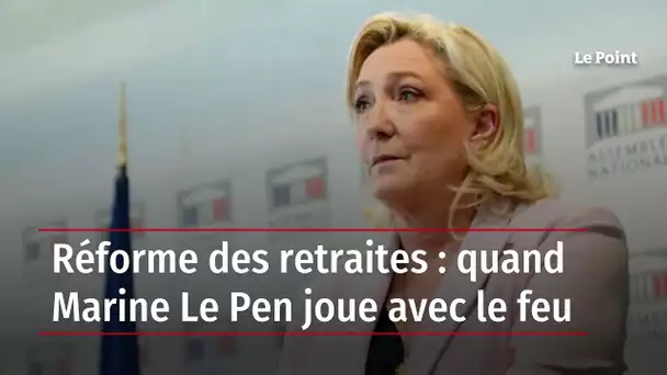 Réforme des retraites : quand Marine Le Pen joue avec le feu